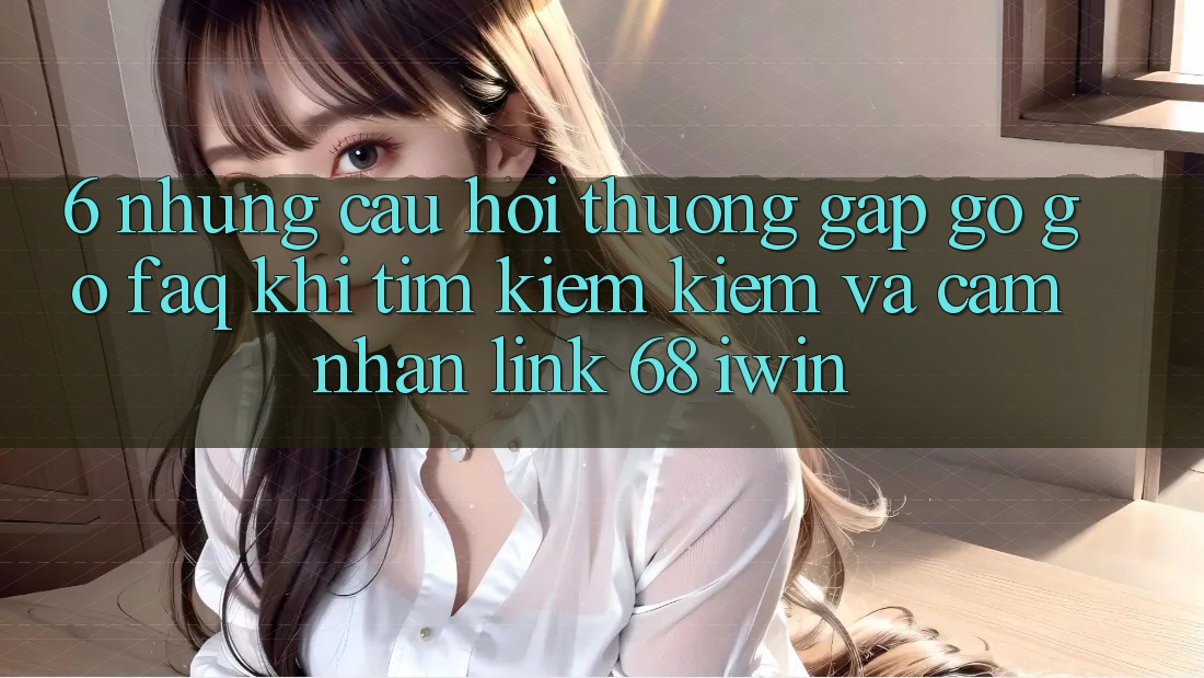 6. Những câu hỏi thường gặp gỡ gỡ (FAQ) khi tìm kiếm kiếm và cảm nhận Link 68 iwin