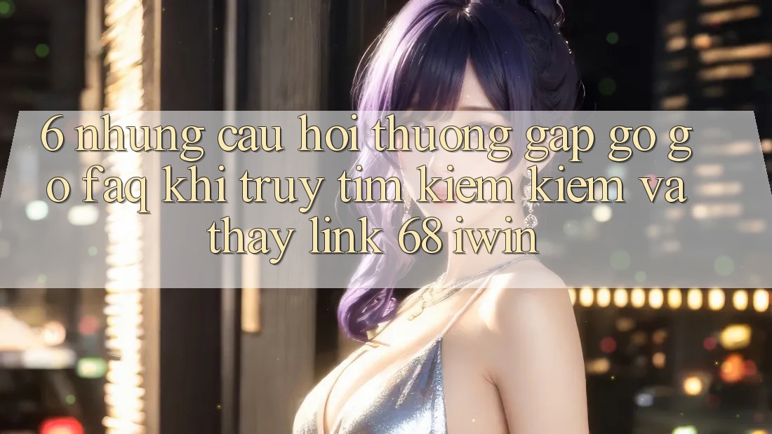 6. Những câu hỏi thường gặp gỡ gỡ (FAQ) khi truy tìm kiếm kiếm và thấy Link 68 iwin 6. Những câu hỏi thường gặp gỡ gỡ (FAQ) khi truy tìm kiếm kiếm và thấy Link 68 iwin