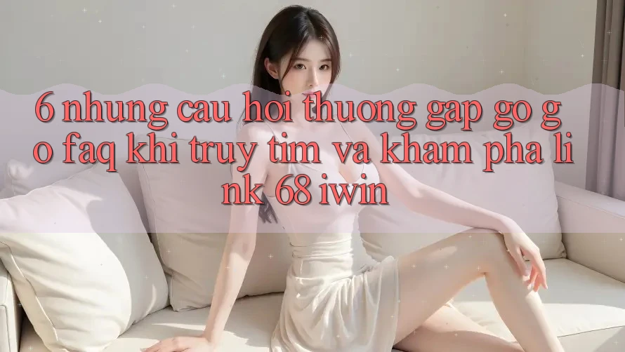 6. Những câu hỏi thường gặp gỡ gỡ (FAQ) khi truy tìm và khám phá Link 68 iwin