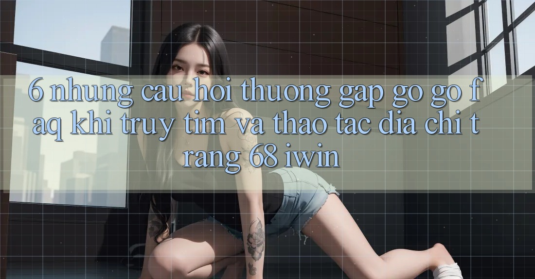 6. Những câu hỏi thường gặp gỡ gỡ (FAQ) khi truy tìm và thao tác Địa chỉ trang 68 iwin