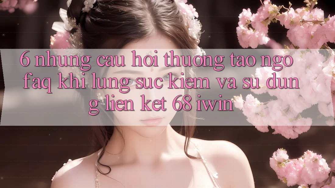 6. Những câu hỏi thường tao ngộ (FAQ) khi lùng sục kiếm và sử dụng Liên kết 68 iwin