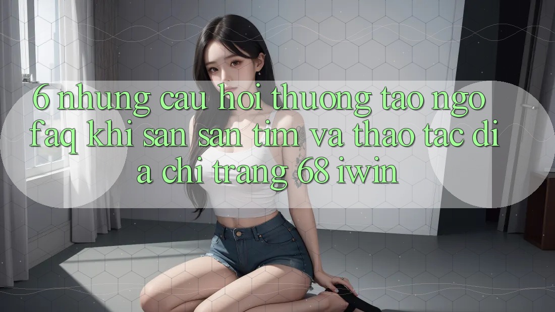 6. Những câu hỏi thường tao ngộ (FAQ) khi săn săn tìm và thao tác Địa chỉ trang 68 iwin