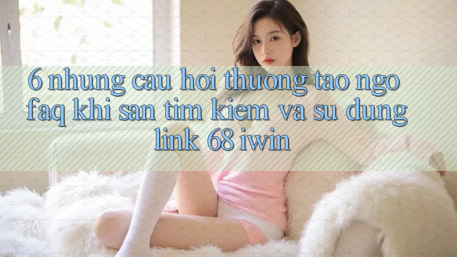 6. Những câu hỏi thường tao ngộ (FAQ) khi săn tìm kiếm và sử dụng Link 68 iwin