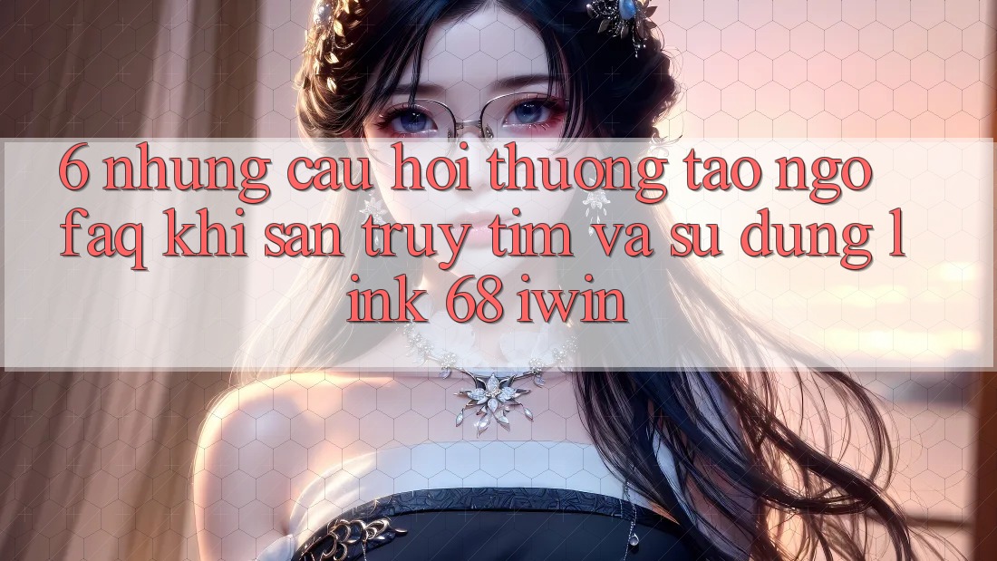 6. Những câu hỏi thường tao ngộ (FAQ) khi săn truy tìm và sử dụng Link 68 iwin 6. Những câu hỏi thường tao ngộ (FAQ) khi săn truy tìm và sử dụng Link 68 iwin