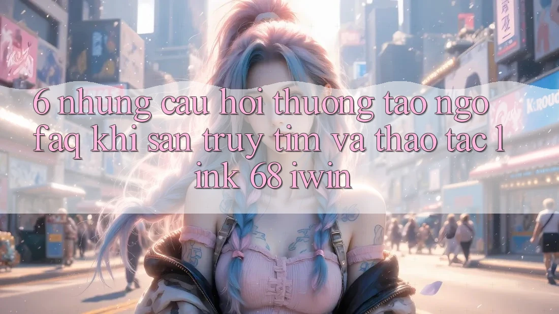 6. Những câu hỏi thường tao ngộ (FAQ) khi săn truy tìm và thao tác Link 68 iwin 6. Những câu hỏi thường tao ngộ (FAQ) khi săn truy tìm và thao tác Link 68 iwin