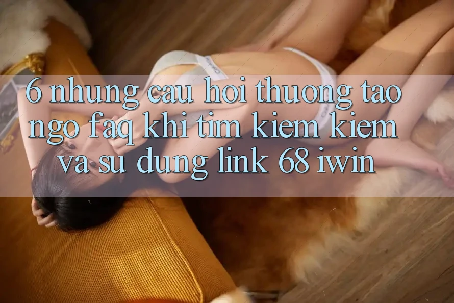 6. Những câu hỏi thường tao ngộ (FAQ) khi tìm kiếm kiếm và sử dụng Link 68 iwin