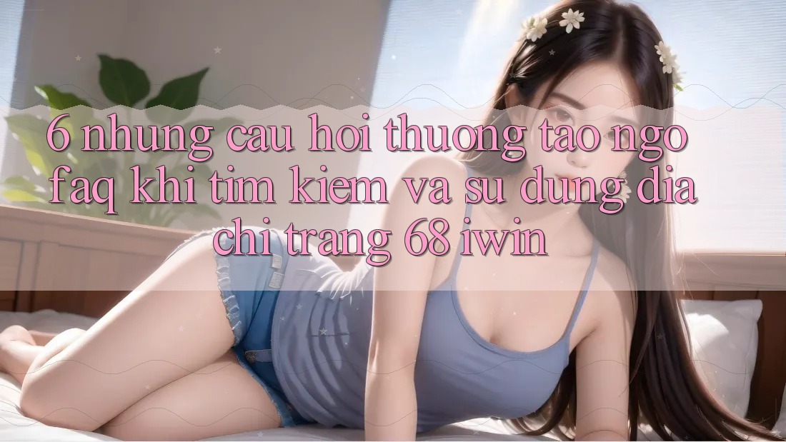 6. Những câu hỏi thường tao ngộ (FAQ) khi tìm kiếm và sử dụng Địa chỉ trang 68 iwin 6. Những câu hỏi thường tao ngộ (FAQ) khi tìm kiếm và sử dụng Địa chỉ trang 68 iwin