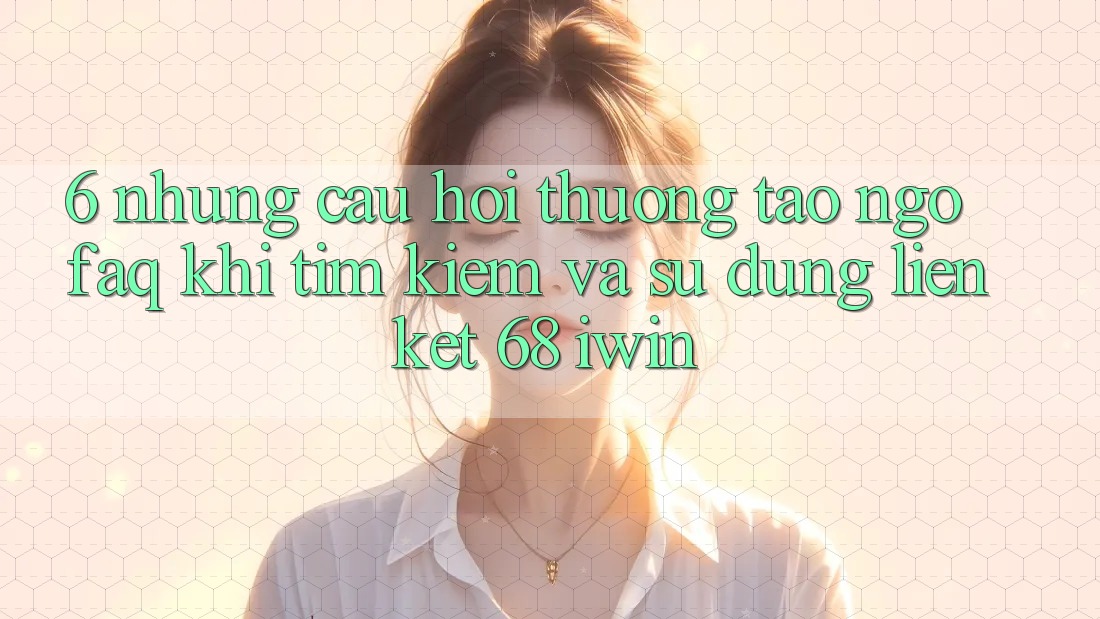 6. Những câu hỏi thường tao ngộ (FAQ) khi tìm kiếm và sử dụng Liên kết 68 iwin