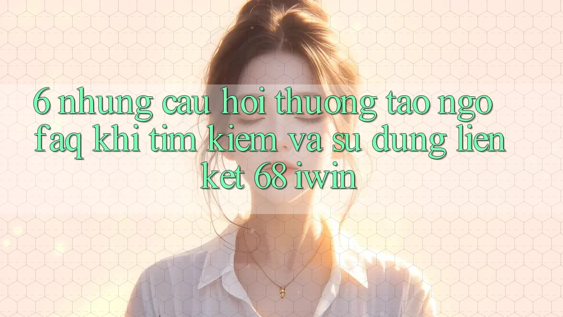 6. Những câu hỏi thường tao ngộ (FAQ) khi tìm kiếm và sử dụng Liên kết 68 iwin