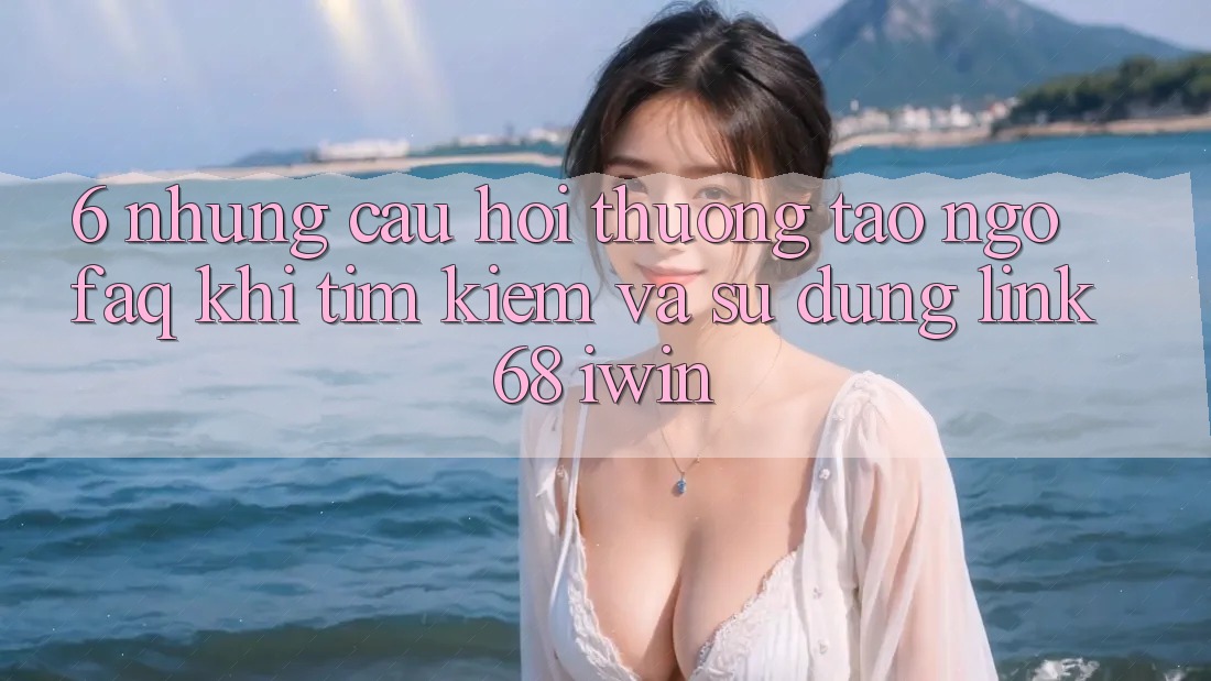 6. Những câu hỏi thường tao ngộ (FAQ) khi tìm kiếm và sử dụng Link 68 iwin