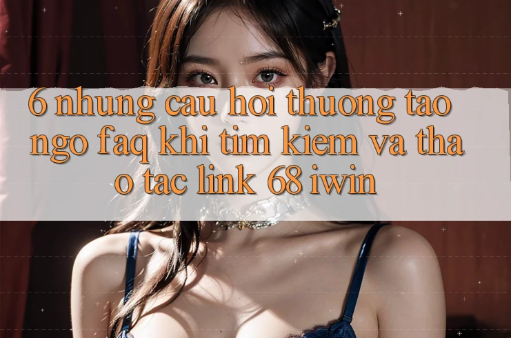 6. Những câu hỏi thường tao ngộ (FAQ) khi tìm kiếm và thao tác Link 68 iwin