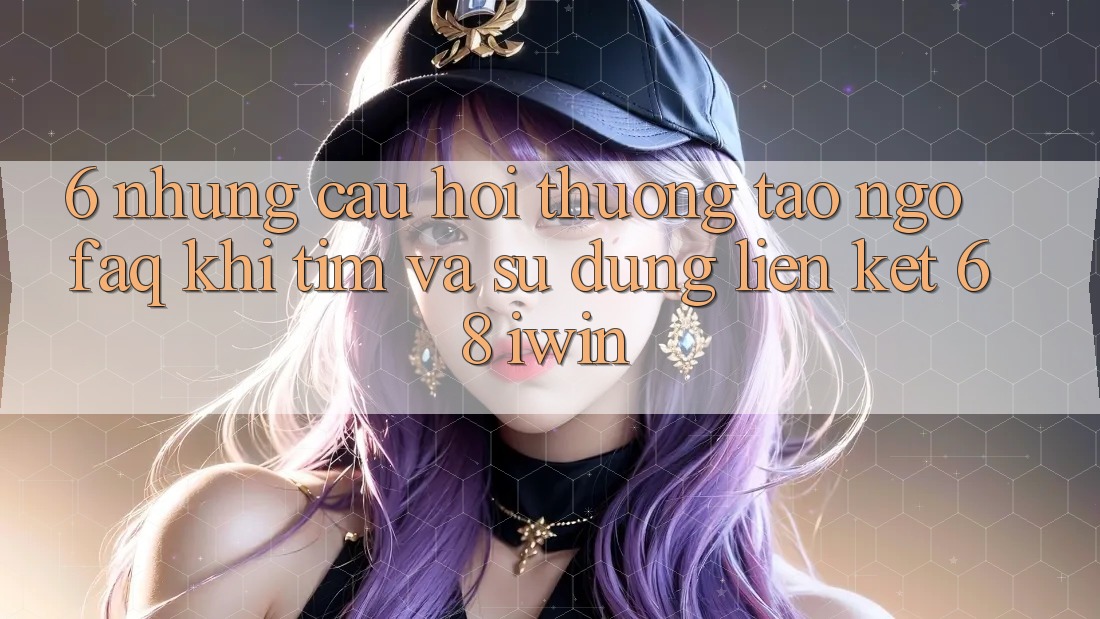 6. Những câu hỏi thường tao ngộ (FAQ) khi tìm và sử dụng Liên kết 68 iwin 6. Những câu hỏi thường tao ngộ (FAQ) khi tìm và sử dụng Liên kết 68 iwin