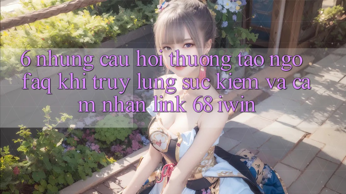 6. Những câu hỏi thường tao ngộ (FAQ) khi truy lùng sục kiếm và cảm nhận Link 68 iwin