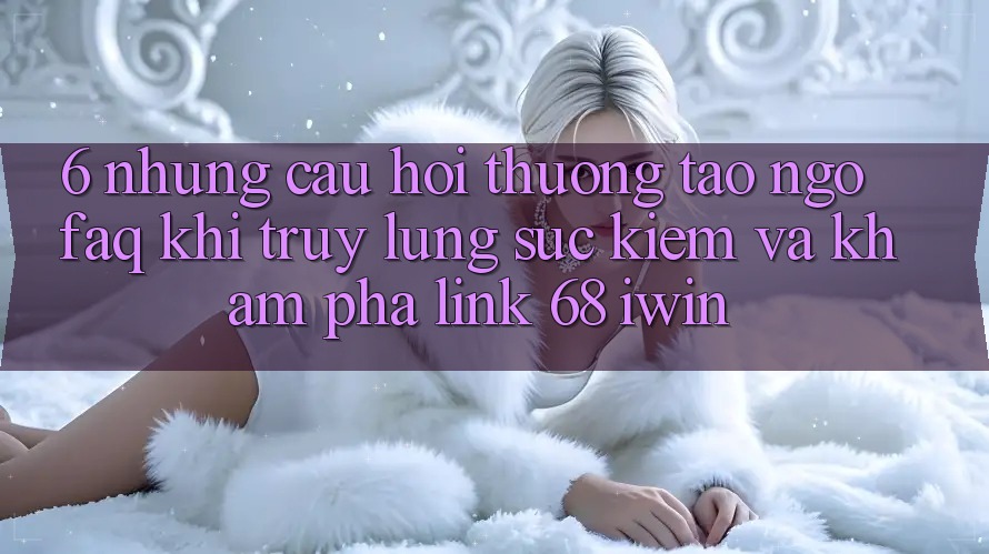 6. Những câu hỏi thường tao ngộ (FAQ) khi truy lùng sục kiếm và khám phá Link 68 iwin