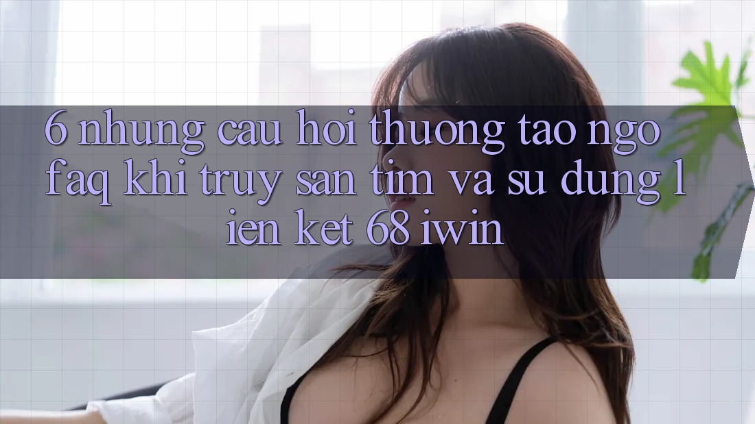 6. Những câu hỏi thường tao ngộ (FAQ) khi truy săn tìm và sử dụng Liên kết 68 iwin 6. Những câu hỏi thường tao ngộ (FAQ) khi truy săn tìm và sử dụng Liên kết 68 iwin