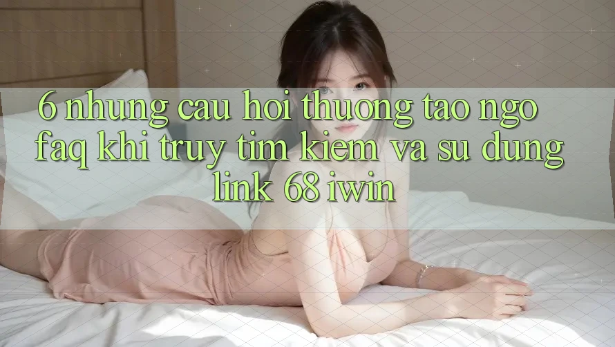 6. Những câu hỏi thường tao ngộ (FAQ) khi truy tìm kiếm và sử dụng Link 68 iwin