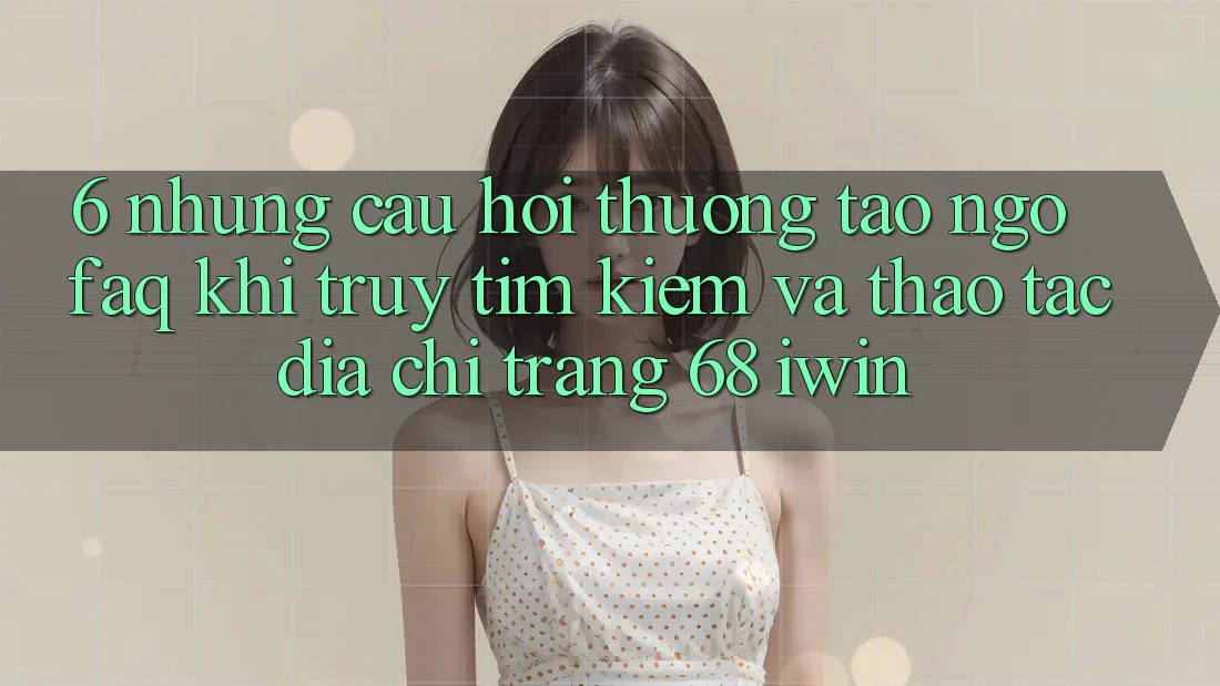 6. Những câu hỏi thường tao ngộ (FAQ) khi truy tìm kiếm và thao tác Địa chỉ trang 68 iwin 6. Những câu hỏi thường tao ngộ (FAQ) khi truy tìm kiếm và thao tác Địa chỉ trang 68 iwin