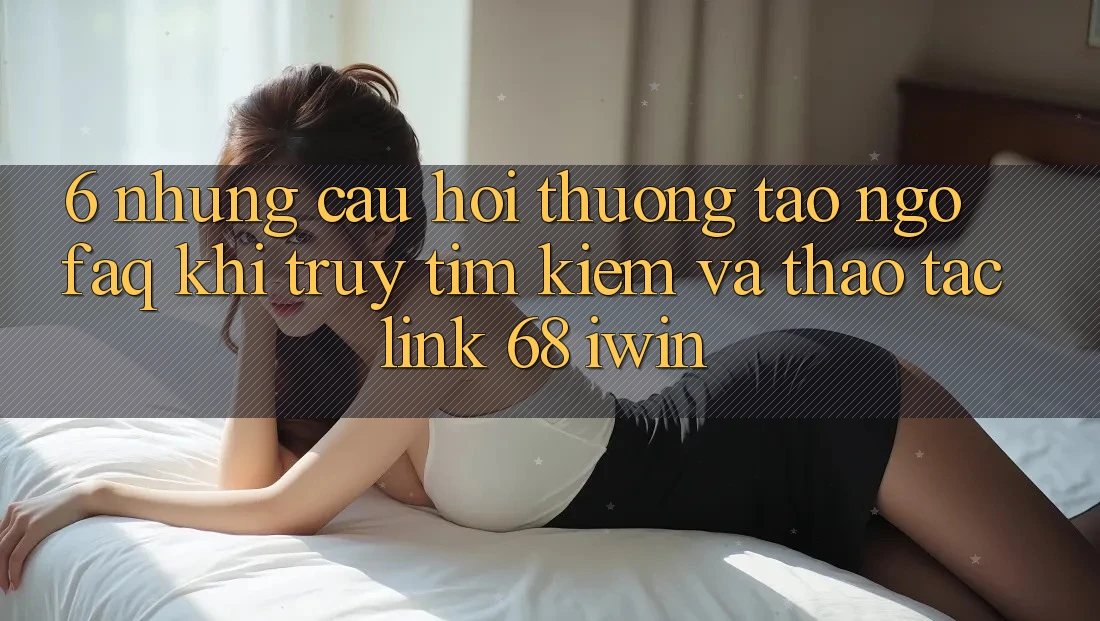 6. Những câu hỏi thường tao ngộ (FAQ) khi truy tìm kiếm và thao tác Link 68 iwin 6. Những câu hỏi thường tao ngộ (FAQ) khi truy tìm kiếm và thao tác Link 68 iwin
