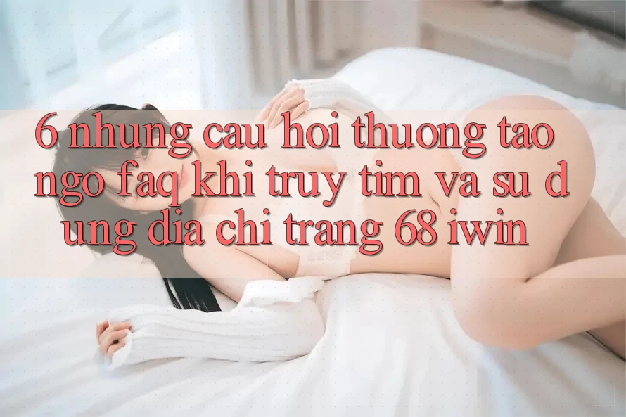 6. Những câu hỏi thường tao ngộ (FAQ) khi truy tìm và sử dụng Địa chỉ trang 68 iwin