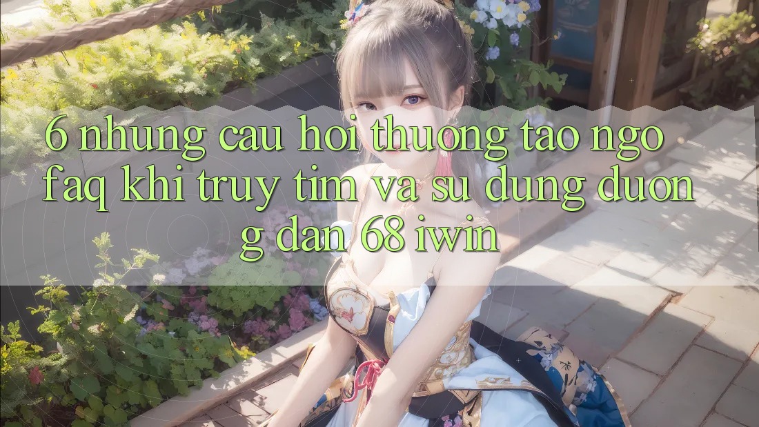 6. Những câu hỏi thường tao ngộ (FAQ) khi truy tìm và sử dụng Đường dẫn 68 iwin 6. Những câu hỏi thường tao ngộ (FAQ) khi truy tìm và sử dụng Đường dẫn 68 iwin