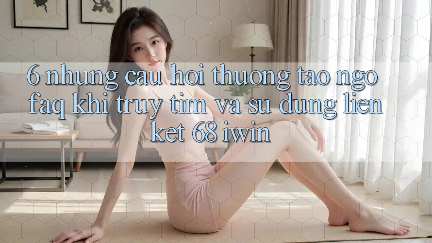 6. Những câu hỏi thường tao ngộ (FAQ) khi truy tìm và sử dụng Liên kết 68 iwin