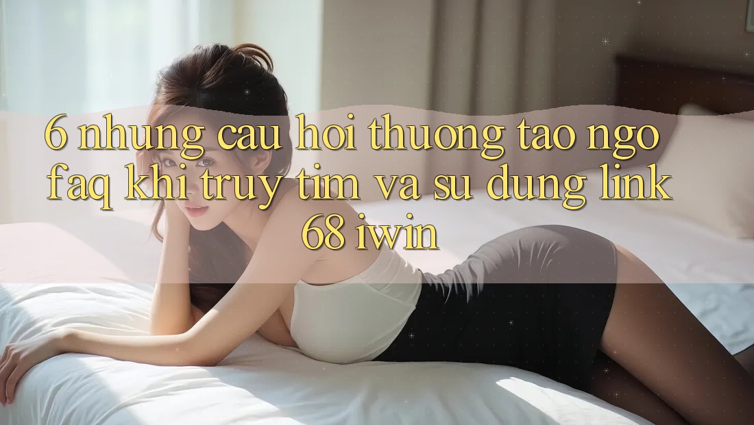 6. Những câu hỏi thường tao ngộ (FAQ) khi truy tìm và sử dụng Link 68 iwin