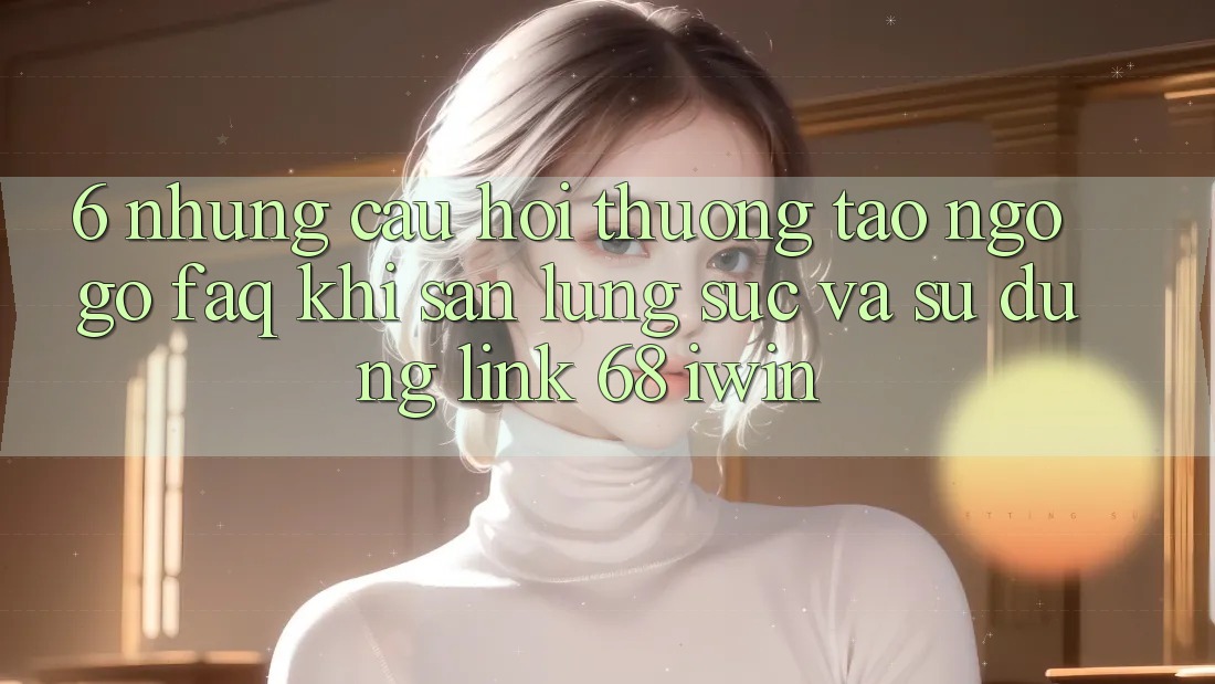 6. Những câu hỏi thường tao ngộ gỡ (FAQ) khi săn lùng sục và sử dụng Link 68 iwin 6. Những câu hỏi thường tao ngộ gỡ (FAQ) khi săn lùng sục và sử dụng Link 68 iwin