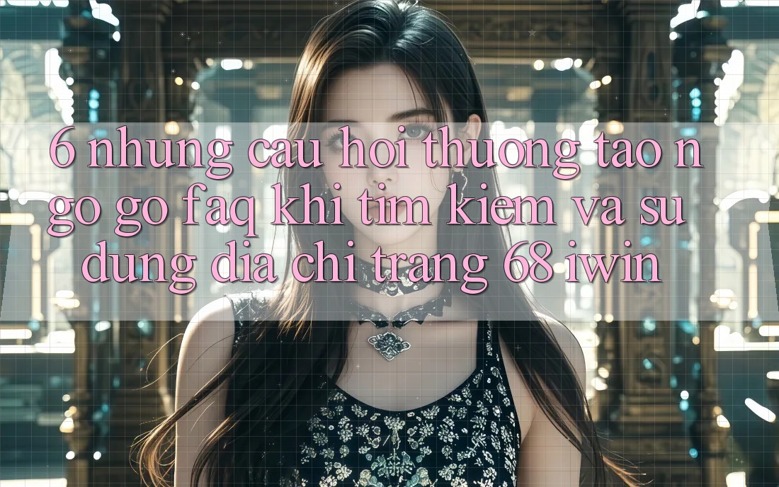 6. Những câu hỏi thường tao ngộ gỡ (FAQ) khi tìm kiếm và sử dụng Địa chỉ trang 68 iwin