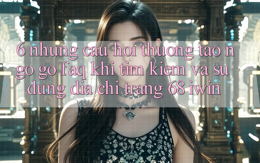 6. Những câu hỏi thường tao ngộ gỡ (FAQ) khi tìm kiếm và sử dụng Địa chỉ trang 68 iwin