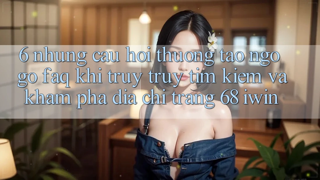 6. Những câu hỏi thường tao ngộ gỡ (FAQ) khi truy truy tìm kiếm và khám phá Địa chỉ trang 68 iwin