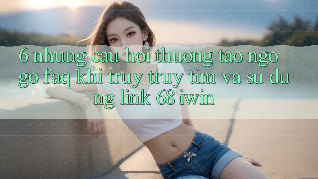 6. Những câu hỏi thường tao ngộ gỡ (FAQ) khi truy truy tìm và sử dụng Link 68 iwin