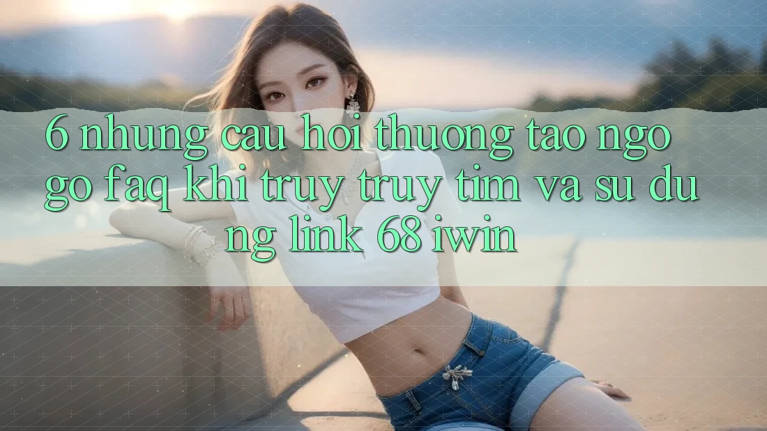 6. Những câu hỏi thường tao ngộ gỡ (FAQ) khi truy truy tìm và sử dụng Link 68 iwin 6. Những câu hỏi thường tao ngộ gỡ (FAQ) khi truy truy tìm và sử dụng Link 68 iwin