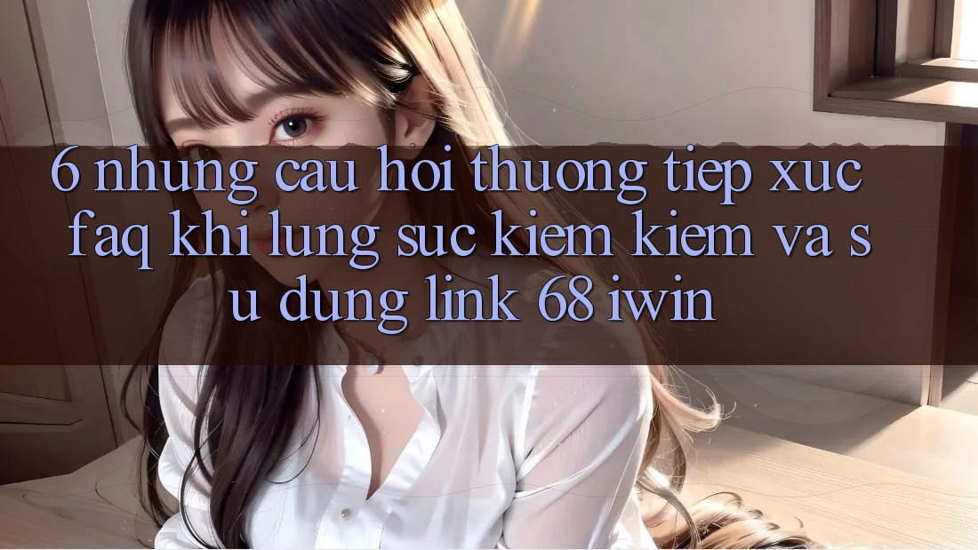6. Những câu hỏi thường tiếp xúc (FAQ) khi lùng sục kiếm kiếm và sử dụng Link 68 iwin