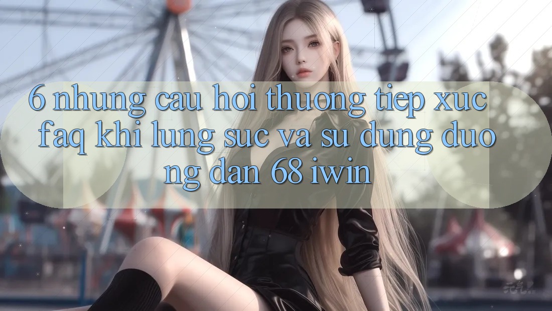 6. Những câu hỏi thường tiếp xúc (FAQ) khi lùng sục và sử dụng Đường dẫn 68 iwin 6. Những câu hỏi thường tiếp xúc (FAQ) khi lùng sục và sử dụng Đường dẫn 68 iwin