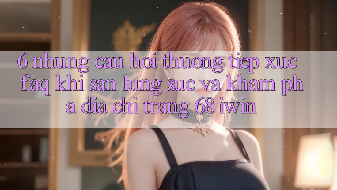 6. Những câu hỏi thường tiếp xúc (FAQ) khi săn lùng sục và khám phá Địa chỉ trang 68 iwin