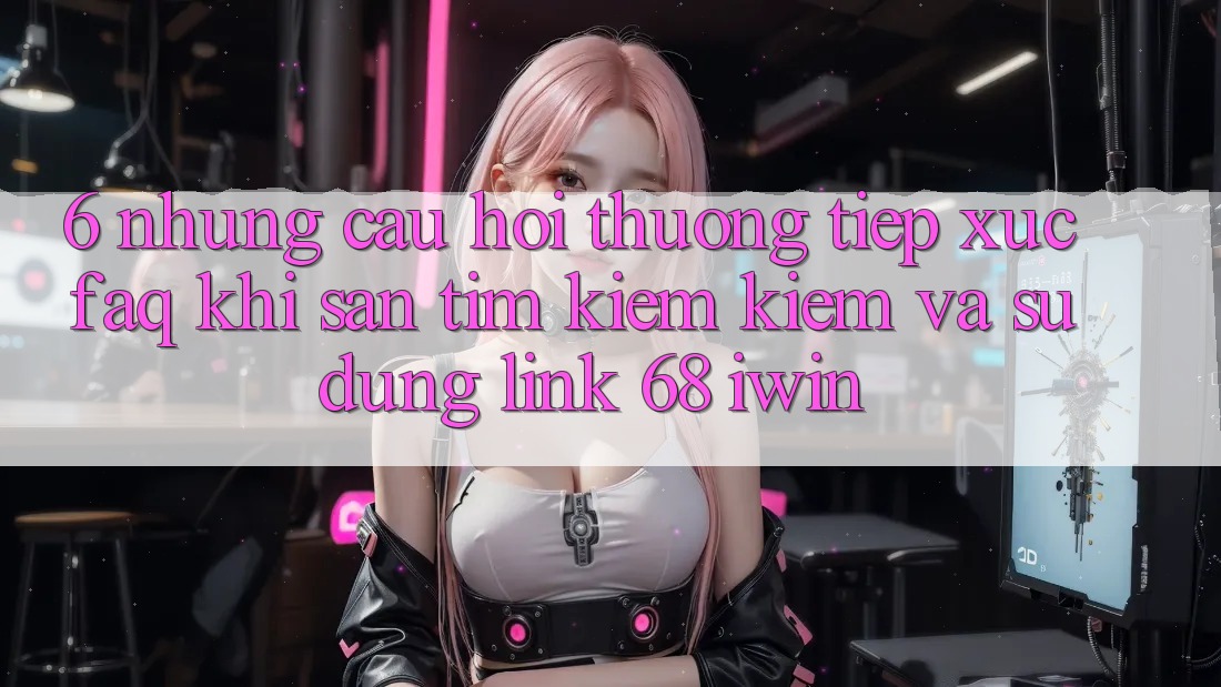 6. Những câu hỏi thường tiếp xúc (FAQ) khi săn tìm kiếm kiếm và sử dụng Link 68 iwin