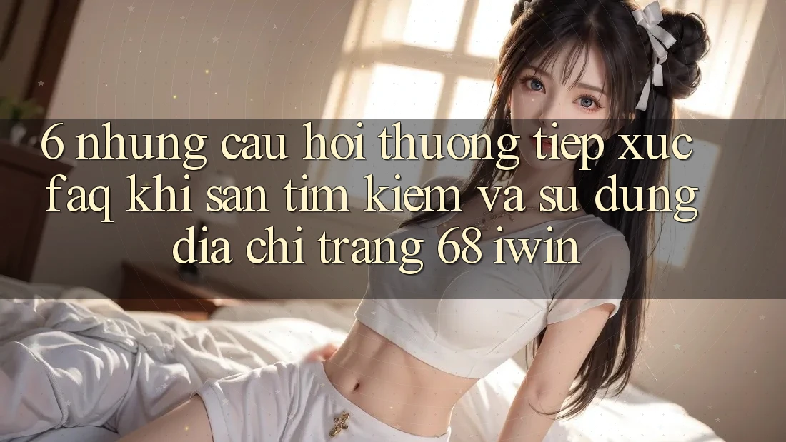 6. Những câu hỏi thường tiếp xúc (FAQ) khi săn tìm kiếm và sử dụng Địa chỉ trang 68 iwin