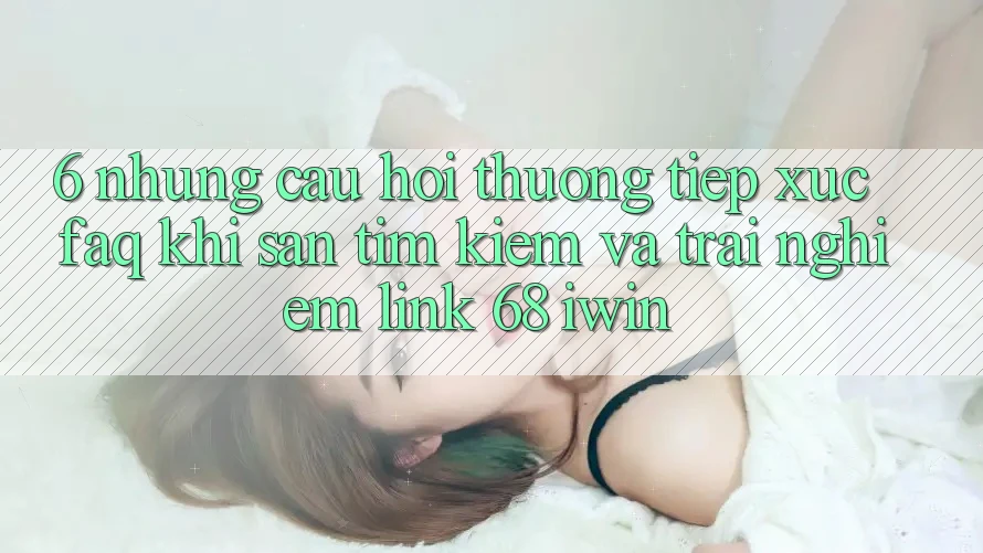 6. Những câu hỏi thường tiếp xúc (FAQ) khi săn tìm kiếm và trải nghiệm Link 68 iwin