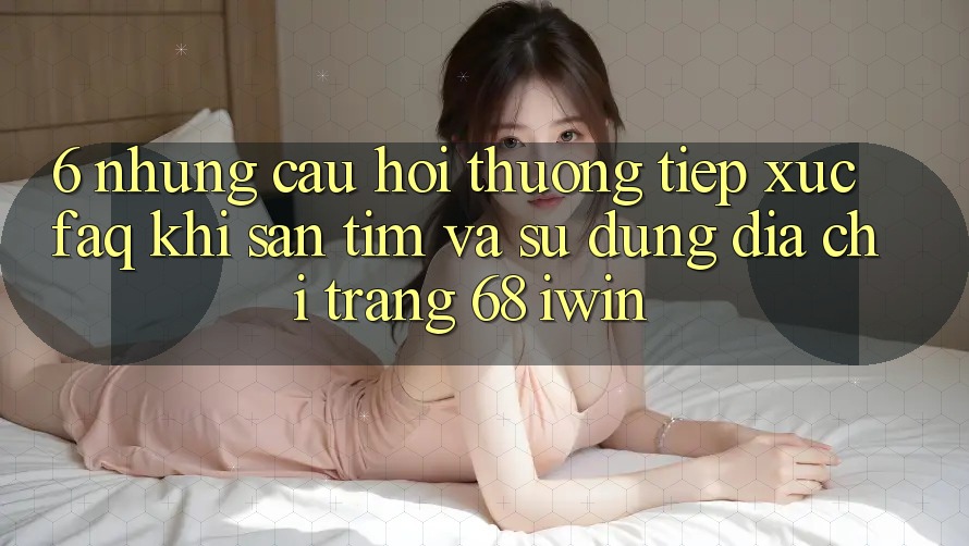 6. Những câu hỏi thường tiếp xúc (FAQ) khi săn tìm và sử dụng Địa chỉ trang 68 iwin