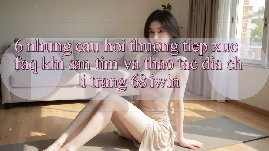 6. Những câu hỏi thường tiếp xúc (FAQ) khi săn tìm và thao tác Địa chỉ trang 68 iwin
