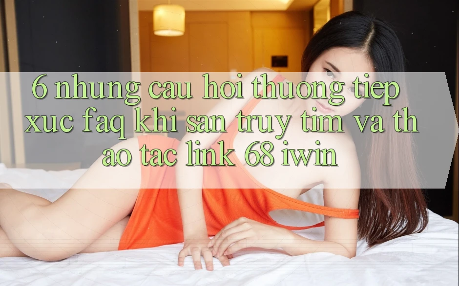 6. Những câu hỏi thường tiếp xúc (FAQ) khi săn truy tìm và thao tác Link 68 iwin