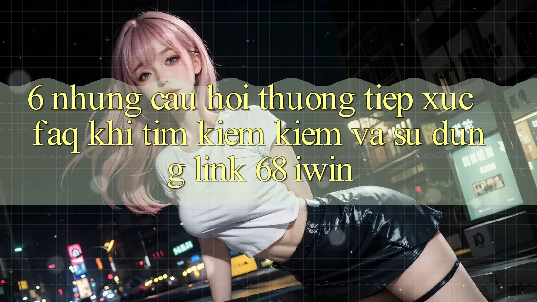 6. Những câu hỏi thường tiếp xúc (FAQ) khi tìm kiếm kiếm và sử dụng Link 68 iwin