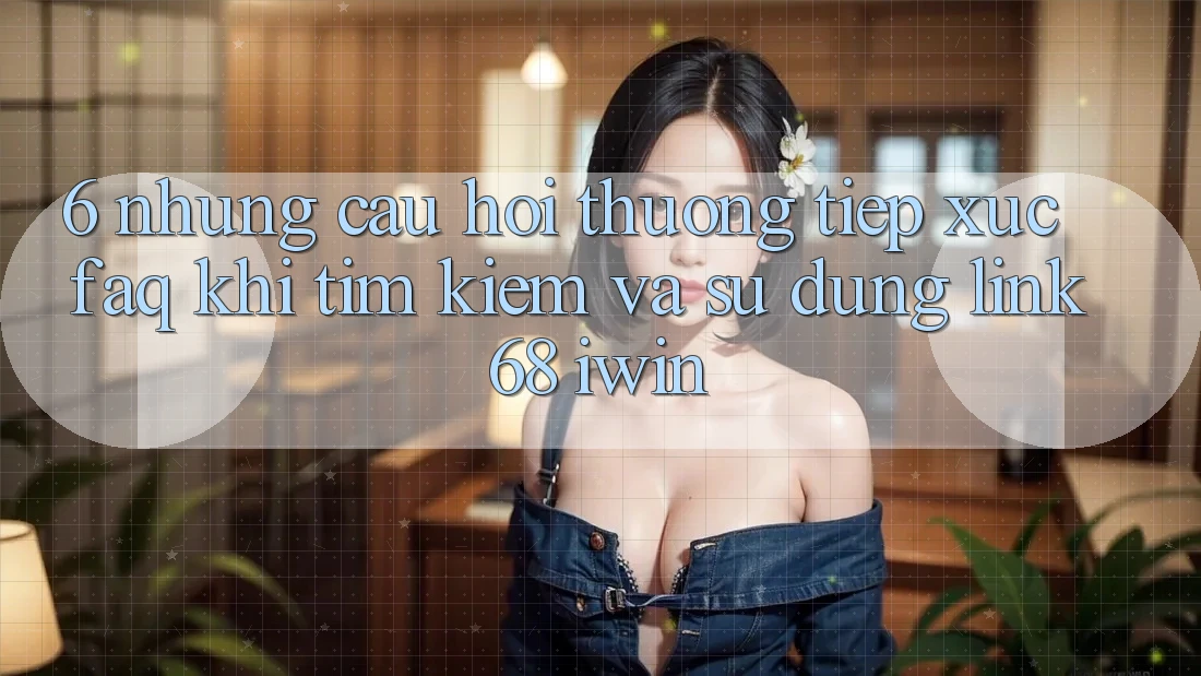 6. Những câu hỏi thường tiếp xúc (FAQ) khi tìm kiếm và sử dụng Link 68 iwin