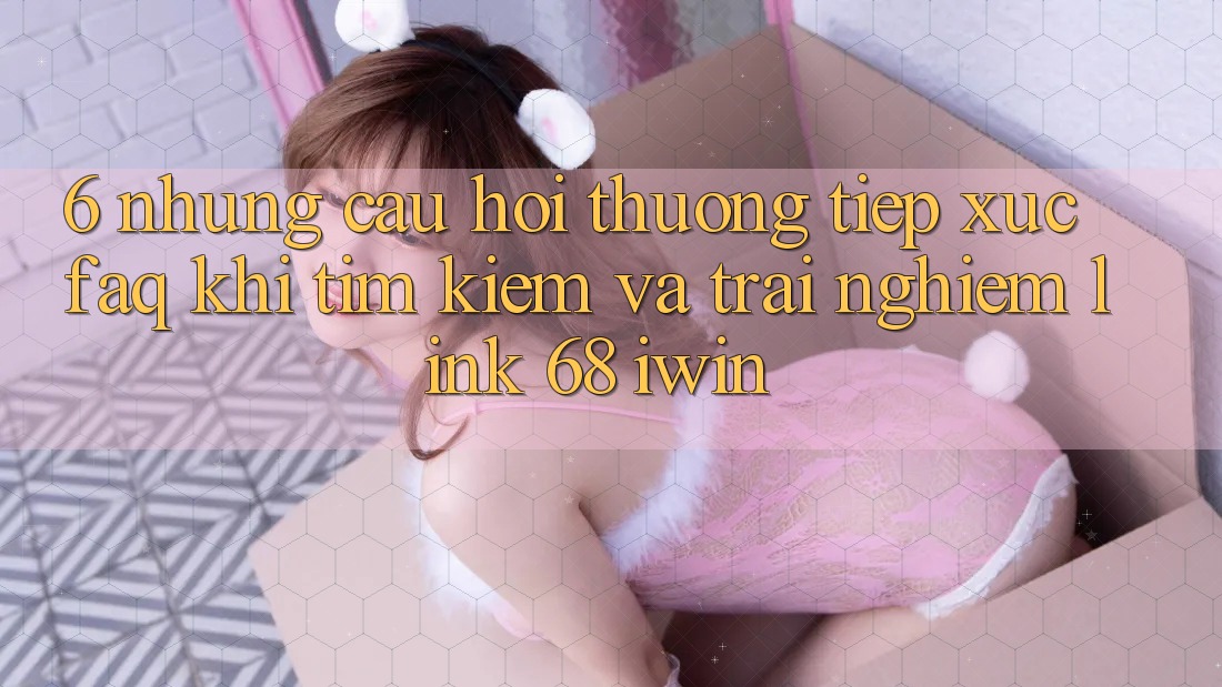6. Những câu hỏi thường tiếp xúc (FAQ) khi tìm kiếm và trải nghiệm Link 68 iwin
