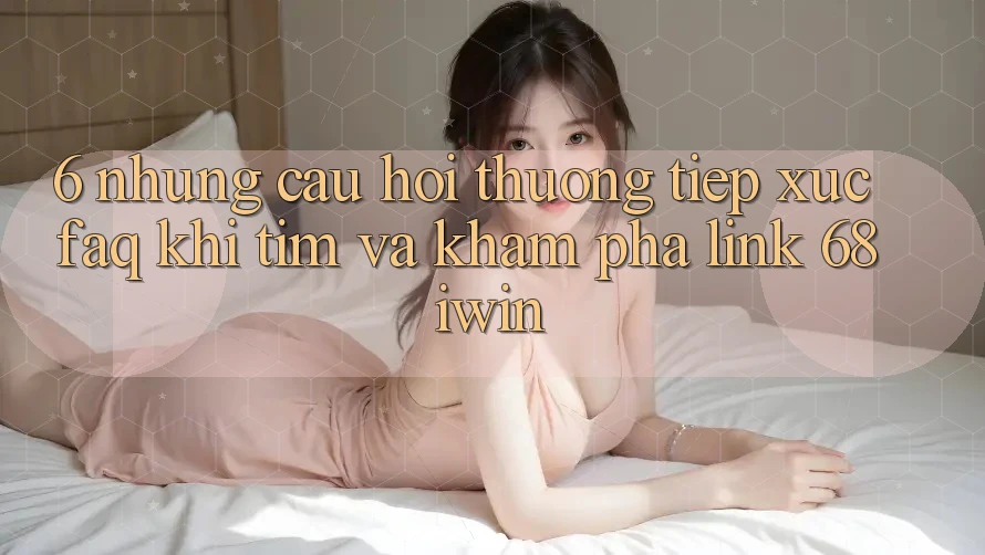 6. Những câu hỏi thường tiếp xúc (FAQ) khi tìm và khám phá Link 68 iwin