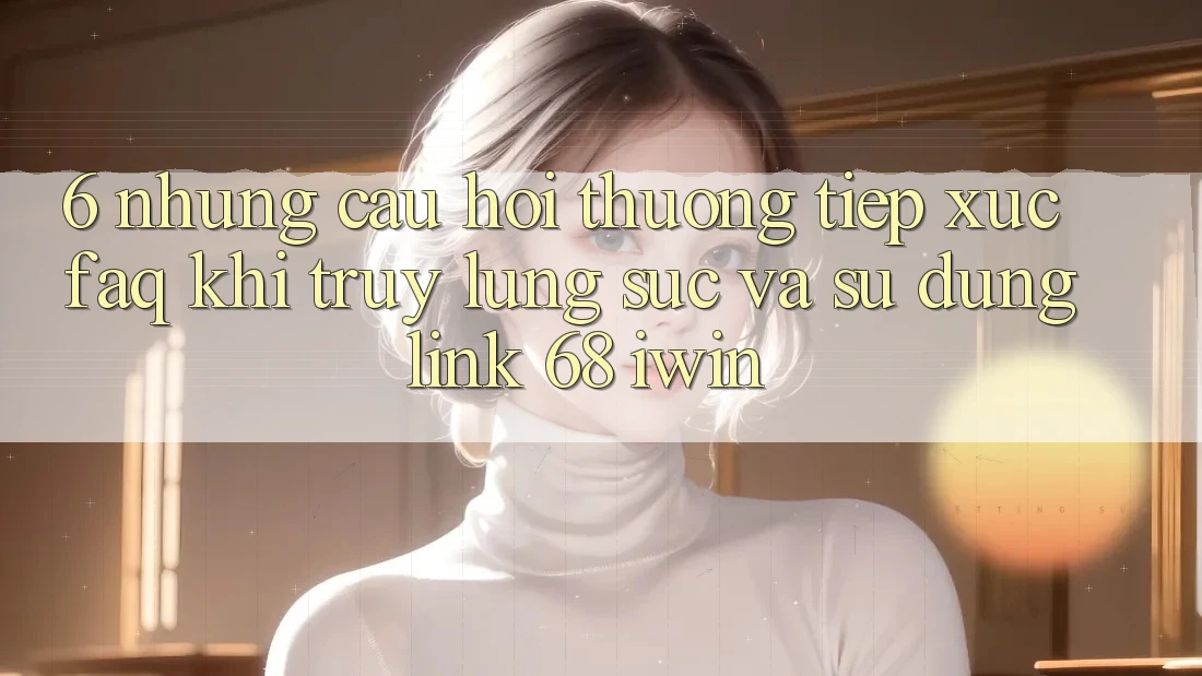 6. Những câu hỏi thường tiếp xúc (FAQ) khi truy lùng sục và sử dụng Link 68 iwin