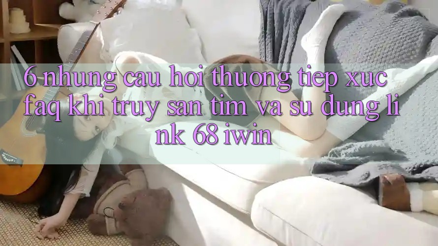 6. Những câu hỏi thường tiếp xúc (FAQ) khi truy săn tìm và sử dụng Link 68 iwin