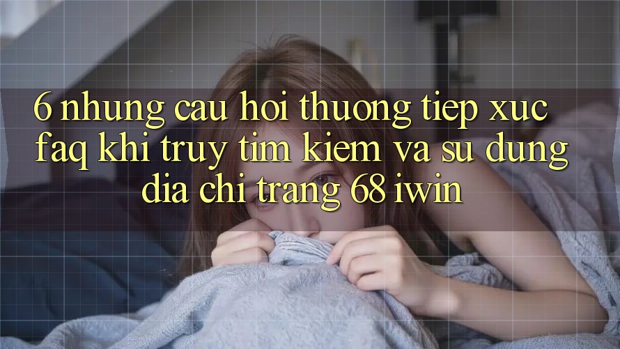 6. Những câu hỏi thường tiếp xúc (FAQ) khi truy tìm kiếm và sử dụng Địa chỉ trang 68 iwin