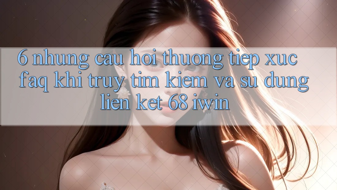 6. Những câu hỏi thường tiếp xúc (FAQ) khi truy tìm kiếm và sử dụng Liên kết 68 iwin