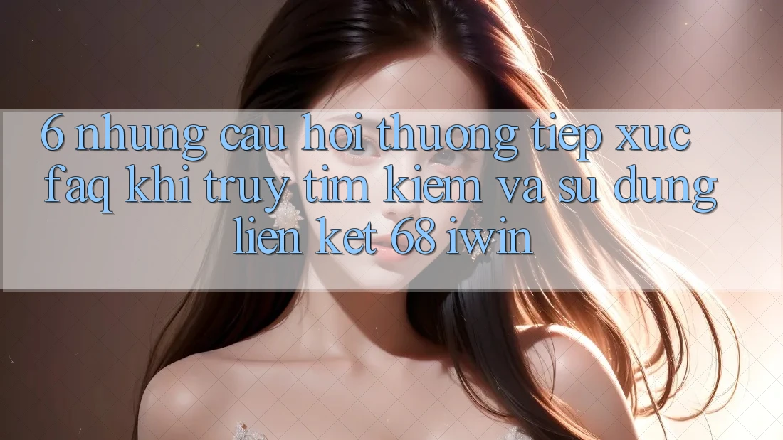 6. Những câu hỏi thường tiếp xúc (FAQ) khi truy tìm kiếm và sử dụng Liên kết 68 iwin
